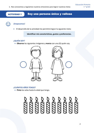 1. Nos conocemos y regulamos nuestras emociones para lograr nuestras metas
2
Educación Primaria
1.er
grado
¡Empecemos!
 El desarrollo de la actividad me permitirá lograr la siguiente meta:
¿QUIÉN SOY?
 Observo las siguientes imágenes y marco con una (X) quién soy.
¿CUÁNTOS AÑOS TENGO?
 Pinto las velas hasta la edad que tengo.
Identificar mis características, gustos y preferencias.
ACTIVIDAD 1 Soy una persona única y valiosa
 