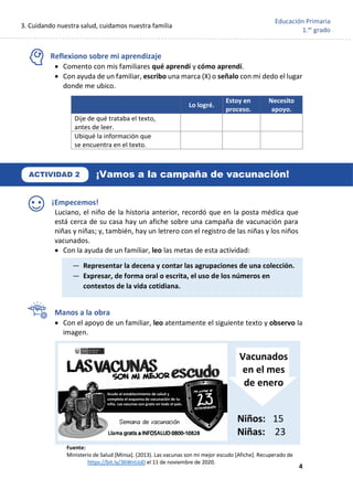 3. Cuidando nuestra salud, cuidamos nuestra familia
4
Educación Primaria
1.er
grado
Reflexiono sobre mi aprendizaje
• Comento con mis familiares qué aprendí y cómo aprendí.
• Con ayuda de un familiar, escribo una marca (X) o señalo con mi dedo el lugar
donde me ubico.
¡Empecemos!
Luciano, el niño de la historia anterior, recordó que en la posta médica que
está cerca de su casa hay un afiche sobre una campaña de vacunación para
niñas y niñas; y, también, hay un letrero con el registro de las niñas y los niños
vacunados.
• Con la ayuda de un familiar, leo las metas de esta actividad:
Manos a la obra
• Con el apoyo de un familiar, leo atentamente el siguiente texto y observo la
imagen.
Lo logré.
Estoy en
proceso.
Necesito
apoyo.
Dije de qué trataba el texto,
antes de leer.
Ubiqué la información que
se encuentra en el texto.
ACTIVIDAD 2 ¡Vamos a la campaña de vacunación!
— Representar la decena y contar las agrupaciones de una colección.
— Expresar, de forma oral o escrita, el uso de los números en
contextos de la vida cotidiana.
Vacunados
en el mes
de enero
Niños: 15
Niñas: 23
Fuente:
Ministerio de Salud [Minsa]. (2013). Las vacunas son mi mejor escudo [Afiche]. Recuperado de
https://bit.ly/36WnUoD el 11 de noviembre de 2020.
Acude al establecimiento de salud y
completa el esquema de vacunación de tu
niño. Las vacunas son gratis en todo el país.
Semana de vacunación
 