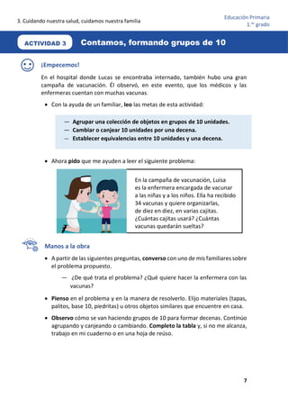 3. Cuidando nuestra salud, cuidamos nuestra familia
7
Educación Primaria
1.er
grado
¡Empecemos!
En el hospital donde Lucas se encontraba internado, también hubo una gran
campaña de vacunación. Él observó, en este evento, que los médicos y las
enfermeras cuentan con muchas vacunas.
• Con la ayuda de un familiar, leo las metas de esta actividad:
• Ahora pido que me ayuden a leer el siguiente problema:
Manos a la obra
• A partir de las siguientes preguntas, converso con uno de mis familiares sobre
el problema propuesto.
— ¿De qué trata el problema? ¿Qué quiere hacer la enfermera con las
vacunas?
• Pienso en el problema y en la manera de resolverlo. Elijo materiales (tapas,
palitos, base 10, piedritas) u otros objetos similares que encuentre en casa.
• Observo cómo se van haciendo grupos de 10 para formar decenas. Continúo
agrupando y canjeando o cambiando. Completo la tabla y, si no me alcanza,
trabajo en mi cuaderno o en una hoja de reúso.
En la campaña de vacunación, Luisa
es la enfermera encargada de vacunar
a las niñas y a los niños. Ella ha recibido
34 vacunas y quiere organizarlas,
de diez en diez, en varias cajitas.
¿Cuántas cajitas usará? ¿Cuántas
vacunas quedarán sueltas?
— Agrupar una colección de objetos en grupos de 10 unidades.
— Cambiar o canjear 10 unidades por una decena.
— Establecer equivalencias entre 10 unidades y una decena.
Contamos, formando grupos de 10
ACTIVIDAD 3
 