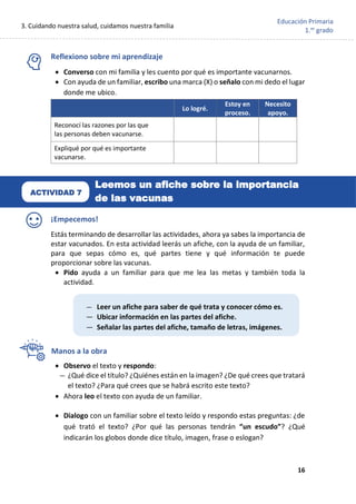 3. Cuidando nuestra salud, cuidamos nuestra familia
16
Educación Primaria
1.er
grado
Reflexiono sobre mi aprendizaje
• Converso con mi familia y les cuento por qué es importante vacunarnos.
• Con ayuda de un familiar, escribo una marca (X) o señalo con mi dedo el lugar
donde me ubico.
¡Empecemos!
Estás terminando de desarrollar las actividades, ahora ya sabes la importancia de
estar vacunados. En esta actividad leerás un afiche, con la ayuda de un familiar,
para que sepas cómo es, qué partes tiene y qué información te puede
proporcionar sobre las vacunas.
• Pido ayuda a un familiar para que me lea las metas y también toda la
actividad.
Manos a la obra
• Observo el texto y respondo:
— ¿Qué dice el título? ¿Quiénes están en la imagen? ¿De qué crees que tratará
el texto? ¿Para qué crees que se habrá escrito este texto?
• Ahora leo el texto con ayuda de un familiar.
• Dialogo con un familiar sobre el texto leído y respondo estas preguntas: ¿de
qué trató el texto? ¿Por qué las personas tendrán “un escudo”? ¿Qué
indicarán los globos donde dice título, imagen, frase o eslogan?
Lo logré.
Estoy en
proceso.
Necesito
apoyo.
Reconocí las razones por las que
las personas deben vacunarse.
Expliqué por qué es importante
vacunarse.
— Leer un afiche para saber de qué trata y conocer cómo es.
— Ubicar información en las partes del afiche.
— Señalar las partes del afiche, tamaño de letras, imágenes.
ACTIVIDAD 7
Leemos un afiche sobre la importancia
de las vacunas
 