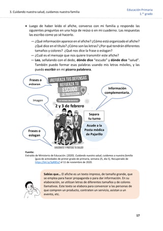 3. Cuidando nuestra salud, cuidamos nuestra familia
17
Educación Primaria
1.er
grado
• Luego de haber leído el afiche, converso con mi familia y respondo las
siguientes preguntas en una hoja de reúso o en mi cuaderno. Las respuestas
las escribo como yo sé hacerlo.
— ¿Qué información aparece en el afiche? ¿Cómo está organizado el afiche?
¿Qué dice en el título? ¿Cómo son las letras? ¿Por qué tendrán diferentes
tamaños y colores? ¿Qué nos dice la frase o eslogan?
— ¿Cuál es el mensaje que nos quiere transmitir este afiche?
— Leo, señalando con el dedo, dónde dice “escudo” y dónde dice “salud”.
También puedo formar esas palabras usando mis letras móviles, y las
puedo escribir en mi pizarra palabrera.
Sabías que… El afiche es un texto impreso, de tamaño grande, que
se emplea para hacer propaganda o para dar información. En su
elaboración, se utilizan letras de diferentes tamaños y de colores
llamativos. Este texto se elabora para convencer a las personas de
que compren un producto, contraten un servicio, asistan a un
evento, etc.
Fuente:
Extraído de Ministerio de Educación. (2020). Cuidando nuestra salud, cuidamos a nuestra familia
[guía de actividades de primer grado de primaria, semana 25, día 5]. Recuperado de
https://bit.ly/3pRB5zZ el 11 de noviembre de 2020.
CVCVV
V
CVCVV
Frases o
eslogan
Imagen
CVCVVV
Información
complementaria.
Acude a la
Posta médica
de Pajarillo
Separa
tu turno
2 y 3 de febrero
Frases o
eslogan
 