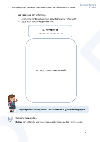 1. Nos conocemos y regulamos nuestras emociones para lograr nuestras metas
5
Educación Primaria
1.er
grado
 Leo y converso con un familiar.
— ¿Cómo me siento realizando mi actividad favorita? ¿Por qué?
— ¿Qué otras actividades puedo hacer?
Comparto lo aprendido
Dialogo con mi familia sobre nuestras características, gustos y preferencias.
ME DIBUJO O PEGO MI FOTOGRAFÍA.
Soy una persona única y valiosa con características y preferencias propias.
Mi nombre es
……………….………….
 