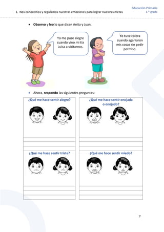 1. Nos conocemos y regulamos nuestras emociones para lograr nuestras metas
7
Educación Primaria
1.er
grado
 Observo y leo lo que dicen Anita y Juan.
 Ahora, respondo las siguientes preguntas:
¿Qué me hace sentir alegre? ¿Qué me hace sentir enojada
o enojado?
¿Qué me hace sentir triste? ¿Qué me hace sentir miedo?
Yo tuve cólera
cuando agarraron
mis cosas sin pedir
permiso.
Yo me puse alegre
cuando vino mi tía
Luisa a visitarnos.
 