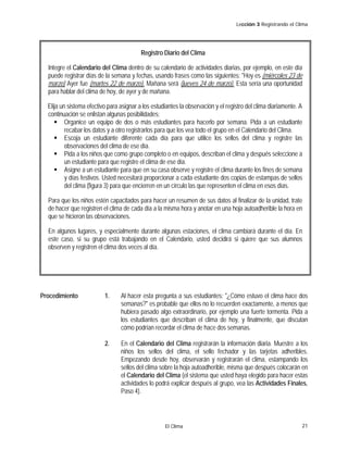 Lección 3 Registrando el Clima

Registro Diario del Clima
Integre el Calendario del Clima dentro de su calendario de actividades diarias, por ejemplo, en este día
puede registrar días de la semana y fechas, usando frases como las siguientes: "Hoy es (miércoles 23 de
marzo) Ayer fue (martes 22 de marzo). Mañana será (jueves 24 de marzo). Esta sería una oportunidad
para hablar del clima de hoy, de ayer y de mañana.
Elija un sistema efectivo para asignar a los estudiantes la observación y el registro del clima diariamente. A
continuación se enlistan algunas posibilidades:
Organice un equipo de dos o más estudiantes para hacerlo por semana. Pida a un estudiante
recabar los datos y a otro registrarlos para que los vea todo el grupo en el Calendario del Clima.
Escoja un estudiante diferente cada día para que utilice los sellos del clima y registre las
observaciones del clima de ese día.
Pida a los niños que como grupo completo o en equipos, describan el clima y después seleccione a
un estudiante para que registre el clima de ese día.
Asigne a un estudiante para que en su casa observe y registre el clima durante los fines de semana
y días festivos. Usted necesitará proporcionar a cada estudiante dos copias de estampas de sellos
del clima (figura 3) para que encierren en un círculo las que representen el clima en esos días.
Para que los niños estén capacitados para hacer un resumen de sus datos al finalizar de la unidad, trate
de hacer que registren el clima de cada día a la misma hora y anotar en una hoja autoadherible la hora en
que se hicieron las observaciones.
En algunos lugares, y especialmente durante algunas estaciones, el clima cambiará durante el día. En
este caso, si su grupo está trabajando en el Calendario, usted decidirá si quiere que sus alumnos
observen y registren el clima dos veces al día.

Procedimiento

1.

Al hacer esta pregunta a sus estudiantes: "¿Cómo estuvo el clima hace dos
semanas?" es probable que ellos no lo recuerden exactamente, a menos que
hubiera pasado algo extraordinario, por ejemplo una fuerte tormenta. Pida a
los estudiantes que describan el clima de hoy, y finalmente, que discutan
cómo podrían recordar el clima de hace dos semanas.

2.

En el Calendario del Clima registrarán la información diaria. Muestre a los
niños los sellos del clima, el sello fechador y las tarjetas adheribles.
Empezando desde hoy, observarán y registrarán el clima, estampando los
sellos del clima sobre la hoja autoadherible, misma que después colocarán en
el Calendario del Clima (el sistema que usted haya elegido para hacer estas
actividades lo podrá explicar después al grupo, vea las Actividades Finales,
Paso 4).

El Clima

21

 