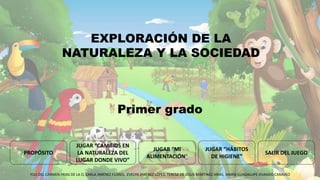 EXPLORACIÓN DE LA
NATURALEZA Y LA SOCIEDAD
JUGAR “CAMBIOS EN
LA NATURALEZA DEL
LUGAR DONDE VIVO”
JUGAR “HÁBITOS
DE HIGIENE”
SALIR DEL JUEGO
JUGAR “MI
ALIMENTACIÓN”
PROPÓSITO
YULI DEL CARMEN FRIAS DE LA O, KARLA JIMÉNEZ FLORES, EVELYN JIMÉNEZ LÓPEZ, TERESA DE JESUS MÁRTINEZ ARIAS, MARÍA GUADALUPE OVANDO CARAVEO
Primer grado
 