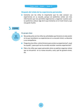Después del relato de las experiencias personales
	 Comenta con los niños lo importante que ha sido conocer sus
experiencias en su escuela, porque así podremos contar con más
información que nos permitirá organizarnos y organizar nuestra aula.
Le podremos colocar algo de lo que teníamos en el nivel inicial y que
nos guste mucho.
10minutos
CIERRE3.
En grupo clase
	 Recuerda junto con los niños las actividades que hicieron en esta sesión
en la que recordaron sus experiencias en su escuela inicial, su docente
y sus compañeros.
	 Preguntaalosniños:¿cómohicieronparacontarsusexperiencias?,¿qué
los ayudó?, ¿para qué nos ha servido recordar nuestras experiencias?
	 Pide a los niños que vayan pensando cómo se podrían organizar ahora
que se encuentra en su nueva escuela y aula, qué les gustaría tener,
etc.
22
Primer Grado - Unidad 1 - Sesión 01
 