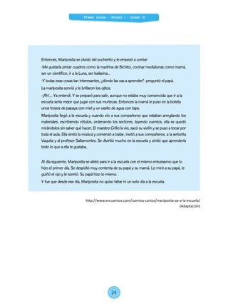 Entonces, Mariposita se olvidó del pucherito y le empezó a contar:
-Me gustaría pintar cuadros como la madrina de Bichito, cocinar medialunas como mamá,
ser un científico, ir a la Luna, ser bailarina…
-Y todas esas cosas tan interesantes, ¿dónde las vas a aprender?- preguntó el papá.
La mariposita sonrió y le brillaron los ojitos.
-¡Ah!… Ya entendí. Y se preparó para salir, aunque no estaba muy convencida que ir a la
escuela sería mejor que jugar con sus muñecas. Entonces la mamá le puso en la bolsita
unos trozos de papaya con miel y un vasito de agua con tapa.
Mariposita llegó a la escuela y cuando vio a sus compañeros que estaban arreglando los
materiales, escribiendo rótulos, ordenando los sectores, leyendo cuentos, ella se quedó
mirándolos sin saber qué hacer. El maestro Grillo la vio, sacó su violín y se puso a tocar por
toda el aula. Ella sintió la música y comenzó a bailar, invitó a sus compañeros, a la señorita
Vaquita y al profesor Saltamontes. Se divirtió mucho en la escuela y sintió que aprendería
todo lo que a ella le gustaba.
Al día siguiente, Mariposita se alistó para ir a la escuela con el mismo entusiasmo que lo
hizo el primer día. Se despidió muy contenta de su papá y su mamá. Lo miró a su papá, le
guiñó el ojo y le sonrió. Su papá hizo lo mismo.
Y fue que desde ese día, Mariposita no quiso faltar ni un solo día a la escuela.
http://www.encuentos.com/cuentos-cortos/mariposita-va-a-la-escuela/
(Adaptación)
24
Primer Grado - Unidad 1 - Sesión 01
 