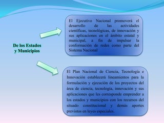 El Ejecutivo Nacional promoverá el desarrollo de las actividades científicas, tecnológicas, de innovación y sus aplicaciones en el ámbito estatal y municipal, a fin de impulsar la conformación de redes como parte del Sistema NacionalDe los Estados y MunicipiosEl Plan Nacional de Ciencia, Tecnología e Innovación establecerá lineamientos para la formulación y ejecución de los proyectos del área de ciencia, tecnología, innovación y sus aplicaciones que les corresponde emprender a los estados y municipios con los recursos del situado constitucional y demás aportes previstos en leyes especiales.