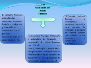 De la Formación del Talento HumanoEl Ejecutivo Nacional estimulará las vocaciones tempranas hacia la investigación y desarrollo, en consonancia con las políticas educativas, sociales y económicas del país.El Ejecutivo Nacional diseñará e instrumentará incentivos necesarios para estimular la formación e inserción del talento humano especializado en las empresas e instituciones académicas.  El Ejecutivo Nacional promoverá y estimulará la formación y capacitación del talento humano especializado en ciencia, tecnología e innovación y sus aplicaciones, contribuirá con el fortalecimiento de los estudios de postgrado y de otros programas de capacitación técnica y gerencial.