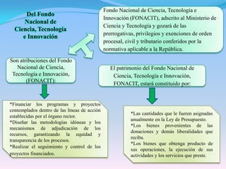 Fondo Nacional de Ciencia, Tecnología e Innovación (FONACIT), adscrito al Ministerio de Ciencia y Tecnología y gozará de las prerrogativas, privilegios y exenciones de orden procesal, civil y tributario conferidos por la normativa aplicable a la República.Del Fondo Nacional de Ciencia, Tecnología e InnovaciónSon atribuciones del Fondo Nacional de Ciencia, Tecnología e Innovación, (FONACIT):El patrimonio del Fondo Nacional de Ciencia, Tecnología e Innovación, FONACIT, estará constituido por:*Financiar los programas y proyectos contemplados dentro de las líneas de acción establecidas por el órgano rector.*Diseñar las metodologías idóneas y los mecanismos de adjudicación de los recursos, garantizando la equidad y transparencia de los procesos.*Realizar el seguimiento y control de los proyectos financiados.*Las cantidades que le fueren asignadas anualmente en la Ley de Presupuesto.*Los bienes provenientes de las donaciones y demás liberalidades que reciba.*Los bienes que obtenga producto de sus operaciones, la ejecución de sus actividades y los servicios que preste.