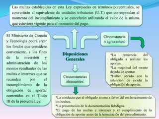 Las multas establecidas en esta Ley expresadas en términos porcentuales, se convertirán al equivalente de unidades tributarias (U.T.) que correspondan al momento del incumplimiento y se cancelarán utilizando el valor de la misma que estuviere vigente para el momento del pago.El Ministerio de Ciencia y Tecnología podrá crear los fondos que considere conveniente, a los fines de la inversión y administración de los montos resultantes de las multas e intereses que se recauden por el incumplimiento de la obligación de aportar contenidas en el Título III de la presente Ley.Circunstancias agravantes:Disposiciones Generales*La renuencia del obligado a realizar los aportes.*La magnitud del monto dejado de aportar.*Haber obrado con la intención de evadir la obligación de aportar.Circunstancias atenuantes:*La conducta que el obligado asuma a favor del esclarecimiento de los hechos.*La presentación de la documentación fidedigna.*El pago de las multas e intereses y el cumplimiento de la obligación de aportar antes de la terminación del procedimiento.