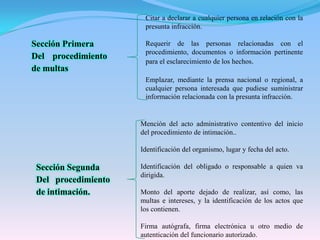 Citar a declarar a cualquier persona en relación con la presunta infracción.Requerir de las personas relacionadas con el procedimiento, documentos o información pertinente para el esclarecimiento de los hechos.Emplazar, mediante la prensa nacional o regional, a cualquier persona interesada que pudiese suministrar información relacionada con la presunta infracción.Sección PrimeraDel procedimiento de multasMención del acto administrativo contentivo del inicio del procedimiento de intimación..Identificación del organismo, lugar y fecha del acto.Identificación del obligado o responsable a quien va dirigida.Monto del aporte dejado de realizar, así como, las multas e intereses, y la identificación de los actos que los contienen.Firma autógrafa, firma electrónica u otro medio de autenticación del funcionario autorizado.Sección SegundaDel procedimiento de intimación.