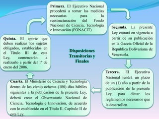 Primera. El Ejecutivo Nacional procederá a tomar las medidas necesarias para la reestructuración del Fondo Nacional de Ciencia, Tecnología e Innovación (FONACIT)Segunda. La presente Ley entrará en vigencia a partir de su publicación en la Gaceta Oficial de la República Bolivariana de Venezuela.Quinta. El aporte que deben realizar los sujetos obligados, establecidos en el Título III de esta Ley, comenzarán a realizarlo a partir del 1º de enero del 2006.Disposiciones Transitorias y FinalesTercera. El Ejecutivo Nacional tendrá un plazo de un (1) año a partir de la publicación de la presente Ley, para dictar los reglamentos necesarios que la desarrollen.Cuarta. El Ministerio de Ciencia y Tecnología dentro de los ciento ochenta (180) días hábiles siguientes a la publicación de la presente Ley, deberá crear el Observatorio Nacional de Ciencia, Tecnología e Innovación, de acuerdo con lo establecido en el Título II, Capítulo II de esta Ley.