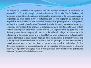 El pueblo de Venezuela, en ejercicio de sus poderes creadores e invocando la protección de Dios, el ejemplo histórico de nuestro Libertador Simón Bolívar y el heroísmo y sacrificio de nuestros antepasados aborígenes y de los precursores y forjadores de una patria libre y soberana; con el fin supremo de refundar la República para establecer una sociedad democrática, participativa y protagónica, multiétnica y pluricultural en un Estado de justicia, federal y descentralizado, que consolide los valores de la libertad, la independencia, la paz, la solidaridad, el bien común, la integridad territorial, la convivencia y el imperio de la ley para esta y las futuras generaciones; asegure el derecho a la vida, al trabajo, a la cultura, a la educación, a la justicia social y a la igualdad sin discriminación ni subordinación alguna; promueva la cooperación pacífica entre las naciones e impulse y consolide la integración latinoamericana de acuerdo con el principio de no intervención y autodeterminación de los pueblos, la garantía universal e indivisible de los derechos humanos, la democratización de la sociedad internacional, el desarme nuclear, el equilibrio ecológico y los bienes jurídicos ambientales como patrimonio común e irrenunciable de la humanidad.