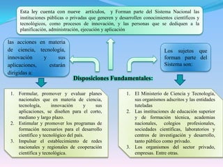 Esta ley cuenta con nueve  artículos,  y Forman parte del Sistema Nacional las instituciones públicas o privadas que generen y desarrollen conocimientos científicos y tecnológicos, como procesos de innovación, y las personas que se dediquen a la planificación, administración, ejecución y aplicación las acciones en materia de ciencia, tecnología, innovación y sus aplicaciones, estarán dirigidas a:Los sujetos que forman parte del Sistema son: Disposiciones Fundamentales:Formular, promover y evaluar planes nacionales que en materia de ciencia, tecnología, innovación y sus aplicaciones, se diseñen para el corto, mediano y largo plazo.Estimular y promover los programas de formación necesarios para el desarrollo científico y tecnológico del país.Impulsar el establecimiento de redes nacionales y regionales de cooperación científica y tecnológica.El Ministerio de Ciencia y Tecnología, sus organismos adscritos y las entidades tuteladasLas instituciones de educación superior y de formación técnica, academias nacionales, colegios profesionales, sociedades científicas, laboratorios y centros de investigación y desarrollo, tanto público como privado.Los organismos del sector privado, empresas. Entre otras.