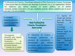 El Ministerio de Ciencia y Tecnología elaborará el Plan Nacional de Ciencia, Tecnología e Innovación bajo los términos que disponga la presente Ley y los reglamentos. Definir los objetivos que deberá alcanzar el sector público, en el ámbito nacional, estadal, municipal y los que, mediante acuerdo, deban cumplirse por el sector privado y las universidadesLos órganos del Estado que forman parte del Sistema Nacional de Ciencia, Tecnología e Innovación, deberán seguir los lineamientos generales establecidos en el Plan Nacional adaptando sus propios planes a dichos lineamientos.Se orientará fundamentalmente según las siguientes líneas de acción:Plan Nacional de Ciencia, Tecnología e InnovaciónEl Ministerio de Ciencia y Tecnología promoverá los procesos de concertación y participación que definan escenarios para la formulación de políticas, planes y prioridades de desarrollo.*Investigación y desarrollo para mejorar la calidad de vida.Generación de conocimientos y fomento del talento humano.* Fomento de la calidad e innovación productiva.