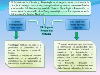 El Ministerio de Ciencia y Tecnología es el órgano rector en materia de ciencia, tecnología, innovación y sus aplicaciones y actuará como coordinador y articulador del Sistema Nacional de Ciencia, Tecnología e Innovación, en las acciones de desarrollo científico y tecnológico, con los organismos de la Administración Pública Nacional.Asumirá competencias tales como:Este organismo tendrá entre sus objetivos:El Órgano Rector del Sistema*Establecer políticas en torno a la generación de contenidos en la red, de los órganos y entes del Estado.*Fomentar y desarrollar acciones conducentes a la adaptación y asimilación de las tecnologías de información por la sociedad.*Propiciar estrategias que conviertan la información en oportunidad, para fortalecer el Sistema Nacional, e incentivar la interrelación y participación del sector público y privado, tanto a nivel nacional como internacional.*La búsqueda, detección y seguimiento de la información con dicho Sistema y el análisis del entorno.