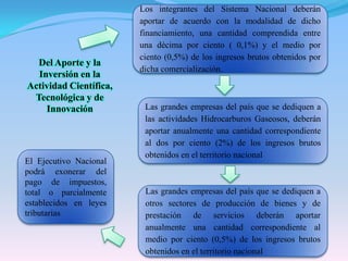 Los integrantes del Sistema Nacional deberán aportar de acuerdo con la modalidad de dicho financiamiento, una cantidad comprendida entre una décima por ciento ( 0,1%) y el medio por ciento (0,5%) de los ingresos brutos obtenidos por dicha comercialización.Del Aporte y la Inversión en la Actividad Científica, Tecnológica y de InnovaciónLas grandes empresas del país que se dediquen a las actividades Hidrocarburos Gaseosos, deberán aportar anualmente una cantidad correspondiente al dos por ciento (2%) de los ingresos brutos obtenidos en el territorio nacional El Ejecutivo Nacional podrá exonerar del pago de impuestos, total o parcialmente establecidos en leyes tributariasLas grandes empresas del país que se dediquen a otros sectores de producción de bienes y de prestación de servicios deberán aportar anualmente una cantidad correspondiente al medio por ciento (0,5%) de los ingresos brutos obtenidos en el territorio nacional