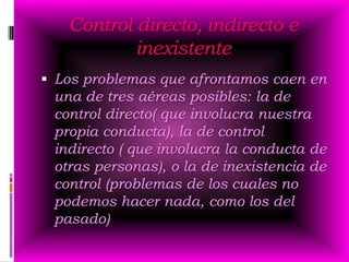 Control directo, indirecto e
           inexistente
 Los problemas que afrontamos caen en
 una de tres aéreas posibles: la de
 control directo( que involucra nuestra
 propia conducta), la de control
 indirecto ( que involucra la conducta de
 otras personas), o la de inexistencia de
 control (problemas de los cuales no
 podemos hacer nada, como los del
 pasado)
 