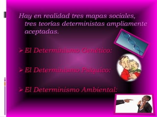 Hay en realidad tres mapas sociales,
 tres teorías deterministas ampliamente
 aceptadas.

 El Determinismo Genético:

 El Determinismo Psíquico:

 El Determinismo Ambiental:
 