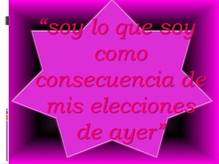 “soy lo que soy
      como
consecuencia de
 mis elecciones
   de ayer”
 
