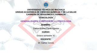 UNIVERSIDAD TÉCNICA DE MACHALA
UNIDAD ACADÉMICA DE CIENCIAS QUÍMICAS Y DE LA SALUD
CARRERA DE BIOQUÍMICA Y FARMACIA
TOXICOLOGÍA
GENERALIDADES E HISTORIA DE LA TOXICOLOGÍA
NOMBRE:
Carlos Andres Pardo Aguirre
CURSO:
Octavo semestre “A”
DOCENTE:
Dr. Carlos García
 