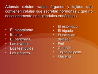 Además existen varios órganos y tejidos queAdemás existen varios órganos y tejidos que
contienen células que secretan hormonas y que nocontienen células que secretan hormonas y que no
necesariamente son glándulas endócrinas:necesariamente son glándulas endócrinas:
• El hipotálamoEl hipotálamo
• El timoEl timo
• El páncreasEl páncreas
• Los ovariosLos ovarios
• Los testículosLos testículos
• Los riñonesLos riñones
• El estómagoEl estómago
• El hígadoEl hígado
• El intestinoEl intestino
delgadodelgado
• PielPiel
• CorazónCorazón
• Tejido adiposoTejido adiposo
• PlacentaPlacenta
 