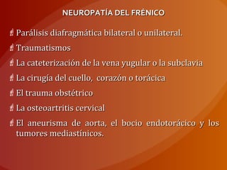 NEUROPATÍA DEL FRÉNICONEUROPATÍA DEL FRÉNICO
Parálisis diafragmática bilateral o unilateral.Parálisis diafragmática bilateral o unilateral.
TraumatismosTraumatismos
La cateterización de la vena yugular o la subclaviaLa cateterización de la vena yugular o la subclavia
La cirugía del cuello, corazón o torácicaLa cirugía del cuello, corazón o torácica
El trauma obstétricoEl trauma obstétrico
La osteoartritis cervicalLa osteoartritis cervical
El aneurisma de aorta, el bocio endotorácico y losEl aneurisma de aorta, el bocio endotorácico y los
tumores mediastínicos.tumores mediastínicos.
 