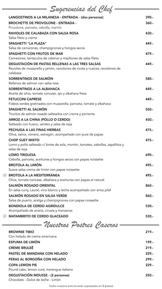 Sugerencias del Chef
LANGOSTINOS A LA MILANESA - ENTRADA - (dos personas) 390.-
BROCHETTE DE PROVOLONE - ENTRADA -
Provolone, panceta, cebolla, marrón
360.-
RAVIOLES DE CALABAZA CON SALSA ROSA
Salsa fileto y crema
430.-
SPAGHETTI “LA PLAZA”
Salsa de camarones, champignones y hongos secos
449.-
SPAGHETTI CON FRUTOS DE MAR
Camarones, tentáculos de calamar y mejillones de salsa fileto
479.-
DEGUSTACIÓN DE PASTAS RELLENAS A LAS TRES SALSAS
Ravioles de mozzarella y jamón, raviolones de ricota y nueces, raviolones de
calabaza
449.-
SORRENTINOS DE SALMÓN
Rellenos de salmon con salsa rosa
580.-
SORRENTINOS A LA ALBAHACA
Aceite de oliva, tomate concase, ajo y albahaca fresa
449.-
FETUCCINI CAPRESE
Fideos verdes gratinados con muzzarella, panceta, tomate y albahaca
449.-
SPAGHETTI AL SALMÓN
Trocitos de salmón rosado salteados con crema y pimienta
550.-
ARROZ A LA CHINA (POLLO O CERDO)
Salteado con huevo, verdeo y salsa de soja
450.-
PECHUGA A LAS FINAS HIERBAS
Oliva, salvia, romero, estragón, acompañado con pure de papas
475.-
CHOP SUEY MIXTO
Lomo y pollo salteado c/ brote de sola, morrón, tomates, cebollas, zapallitos y
salsa de soja
475.-
LOMO TIROLESA
Cebolla, panceta, aceitunas y hongos secos con papas noissette
690.-
BROTOLA AL LIMÓN
Suave salsa crema de limón con papas noissette
495.-
BROTOLA A LA MEDITERRÁNEA
Oliva, tomate concase, albahaca y aceitunas con papas al natural
495.-
SALMÓN ROSADO ORIENTAL
En salsa curry, Laurel, vino blanco y leche acompañado con arroz pilaf
860.-
SALMÓN ROSADO EN SALSA VERDE
Salsa de puerro, acelga y champignones con papas noissette
860.-
BONDIOLA DE CERDO AGRIDULCE
Acompañado de ananá, ciruela y manzanas
530.-
MATAMBRITO DE CERDO GLACEADO 530.-
Nuestros Postres Caseros
BROWNIE TIBIO
Con helado de crema americana
219.-
ESPUMA DE LIMÓN 199.-
CREME BRULEÊ 219.-
PASTEL DE MANZANA CON HELADO 229.-
PERAS AL BORGOÑA CON HELADO 299.-
COPA LEMON PIE
Pound cake, lemon curd, merengue italiano
229.-
DEGUSTACIÓN MOUSSE - (2 personas)
Chocolate - Dulce de leche - Limón
250.-
Todos nuestros precios están expresados en $ (pesos)
 