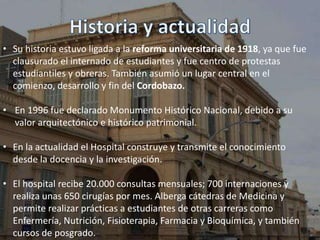 • Su historia estuvo ligada a la reforma universitaria de 1918, ya que fue
clausurado el internado de estudiantes y fue centro de protestas
estudiantiles y obreras. También asumió un lugar central en el
comienzo, desarrollo y fin del Cordobazo.
• En 1996 fue declarado Monumento Histórico Nacional, debido a su
valor arquitectónico e histórico patrimonial.
• En la actualidad el Hospital construye y transmite el conocimiento
desde la docencia y la investigación.
• El hospital recibe 20.000 consultas mensuales; 700 internaciones y
realiza unas 650 cirugías por mes. Alberga cátedras de Medicina y
permite realizar prácticas a estudiantes de otras carreras como
Enfermería, Nutrición, Fisioterapia, Farmacia y Bioquímica, y también
cursos de posgrado.
 