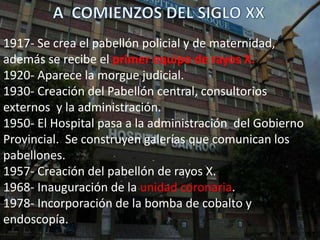 1917- Se crea el pabellón policial y de maternidad,
además se recibe el primer equipo de rayos X.
1920- Aparece la morgue judicial.
1930- Creación del Pabellón central, consultorios
externos y la administración.
1950- El Hospital pasa a la administración del Gobierno
Provincial. Se construyen galerías que comunican los
pabellones.
1957- Creación del pabellón de rayos X.
1968- Inauguración de la unidad coronaria.
1978- Incorporación de la bomba de cobalto y
endoscopía.
 