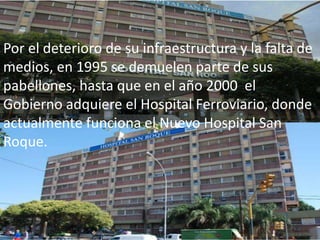 Por el deterioro de su infraestructura y la falta de
medios, en 1995 se demuelen parte de sus
pabellones, hasta que en el año 2000 el
Gobierno adquiere el Hospital Ferroviario, donde
actualmente funciona el Nuevo Hospital San
Roque.
 
