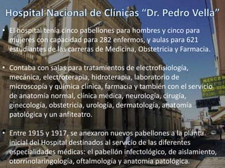 • El hospital tenía cinco pabellones para hombres y cinco para
mujeres con capacidad para 282 enfermos, y aulas para 621
estudiantes de las carreras de Medicina, Obstetricia y Farmacia.
• Contaba con salas para tratamientos de electrofisiología,
mecánica, electroterapia, hidroterapia, laboratorio de
microscopía y química clínica, farmacia y también con el servicio
de anatomía normal, clínica médica, neurología, cirugía,
ginecología, obstetricia, urología, dermatología, anatomía
patológica y un anfiteatro.
• Entre 1915 y 1917, se anexaron nuevos pabellones a la planta
inicial del Hospital destinados al servicio de las diferentes
especialidades médicas: el pabellón infectológico, de aislamiento,
otorrinolaringología, oftalmología y anatomía patológica.
 