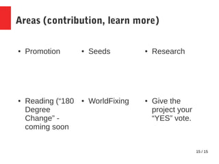 15 / 15
Areas (contribution, learn more)
● Promotion ● Seeds ● Research
● Give the
project your
“YES” vote.
● WorldFixing●...