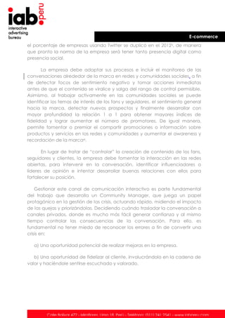 E-commerce
el porcentaje de empresas usando Twitter se duplicó en el 2012x, de manera
que pronto la norma de la empresa será tener tanto presencia digital como
presencia social.
La empresa debe adaptar sus procesos e incluir el monitoreo de las
conversaciones alrededor de la marca en redes y comunidades sociales, a fin
de detectar focos de sentimiento negativo y tomar acciones inmediatas
antes de que el contenido se viralice y salga del rango de control permisible.
Asimismo, al trabajar activamente en las comunidades sociales se puede
identificar los temas de interés de los fans y seguidores, el sentimiento general
hacia la marca, detectar nuevos prospectos y finalmente desarrollar con
mayor profundidad la relación 1 a 1 para obtener mayores índices de
fidelidad y lograr aumentar el número de promotores. De igual manera,
permite fomentar o premiar el compartir promociones o información sobre
productos y servicios en las redes y comunidades y aumentar el awareness y
recordación de la marcaxi.
En lugar de tratar de “controlar” la creación de contenido de los fans,
seguidores y clientes, la empresa debe fomentar la interacción en las redes
abiertas, para intervenir en la conversación, identificar influenciadores o
líderes de opinión e intentar desarrollar buenas relaciones con ellos para
fortalecer su posición.
Gestionar este canal de comunicación interactivo es parte fundamental
del trabajo que desarrolla un Community Manager, que juega un papel
protagónico en la gestión de las crisis, actuando rápido, midiendo el impacto
de las quejas y priorizándolas. Decidiendo cuándo trasladar la conversación a
canales privados, donde es mucho más fácil generar confianza y al mismo
tiempo controlar las consecuencias de la conversación. Para ello, es
fundamental no tener miedo de reconocer los errores a fin de convertir una
crisis en:
a) Una oportunidad potencial de realizar mejoras en la empresa.
b) Una oportunidad de fidelizar al cliente, involucrándolo en la cadena de
valor y haciéndole sentirse escuchado y valorado.

Calle Bolívar 472 - Miraflores. Lima 18. Perú - Teléfono: (511) 241 2541 - www.iabperu.com

 