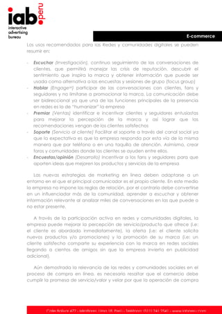 E-commerce
Los usos recomendados para las Redes y comunidades digitales se pueden
resumir en:
-

-

-

-

-

Escuchar (Investigación), continuo seguimiento de las conversaciones de
clientes, que permitirá manejar las crisis de reputación, descubrir el
sentimiento que inspira la marca y obtener información que puede ser
usada como alternativa a las encuestas y sesiones de grupo (focus group)
Hablar (Engagexii) participar de las conversaciones con clientes, fans y
seguidores y no limitarse a promocionar la marca. La comunicación debe
ser bidireccional ya que una de las funciones principales de la presencia
en redes es la de “humanizar” la empresa
Premiar (Ventas) identificar e incentivar clientes y seguidores entusiastas
para mejorar la percepción de la marca y así lograr que las
recomendaciones vengan de los clientes satisfechos
Soporte (Servicio al cliente) Facilitar el soporte a través del canal social ya
que la expectativa es que la empresa responda por esta vía de la misma
manera que por teléfono o en una taquilla de atención. Asimismo, crear
foros y comunidades donde los clientes se ayuden entre ellos.
Encuestas/opinión (Desarrollo) Incentivar a los fans y seguidores para que
aporten ideas que mejoren los productos y servicios de la empresa

Las nuevas estrategias de marketing en línea deben adaptarse a un
entorno en el que el principal comunicador es el propio cliente. En este medio
la empresa no impone las reglas de relación, por el contrario debe convertirse
en un influenciador más de la comunidad, aprender a escuchar y obtener
información relevante al analizar miles de conversaciones en las que puede o
no estar presente.
A través de la participación activa en redes y comunidades digitales, la
empresa puede mejorar la percepción de servicio/producto que ofrece (i.e:
el cliente es abordado inmediatamente), la oferta (i.e: el cliente solicita
nuevos productos y/o promociones) y la promoción de su marca (i.e: un
cliente satisfecho comparte su experiencia con la marca en redes sociales
llegando a cientos de amigos sin que la empresa invierta en publicidad
adicional).
Aún demostrada la relevancia de las redes y comunidades sociales en el
proceso de compra en línea, es necesario resaltar que el comercio debe
cumplir la promesa de servicio/valor y velar por que la operación de compra

Calle Bolívar 472 - Miraflores. Lima 18. Perú - Teléfono: (511) 241 2541 - www.iabperu.com

 