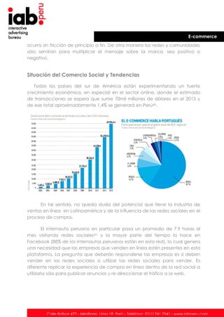 E-commerce
ocurra sin fricción de principio a fin. De otra manera las redes y comunidades
sólo servirían para multiplicar el mensaje sobre la marca, sea positivo o
negativo.

Situación del Comercio Social y Tendencias
Todos los países del sur de América están experimentando un fuerte
crecimiento económico, en especial en el sector online, donde el estimado
de transacciones se espera que sume 70mil millones de dólares en el 2013 y
de ese total aproximadamente 1,4% se generará en Perúxiii.

En tal sentido, no queda duda del potencial que tiene la industria de
ventas en línea en Latinoamérica y de la influencia de las redes sociales en el
proceso de compra.
El internauta peruano en particular pasa un promedio de 7.9 horas al
mes visitando redes socialesxiv y la mayor parte del tiempo lo hace en
Facebook (88% de los internautas peruanos están en esta red), lo cual genera
una necesidad que las empresas que venden en línea estén presentes en esta
plataforma. La pregunta que deberán responderse las empresas es si deben
vender en las redes sociales o utilizar las redes sociales para vender. Es
diferente replicar la experiencia de compra en línea dentro de la red social a
utilizarla sólo para publicar anuncios y re-direccionar el tráfico a la web.

Calle Bolívar 472 - Miraflores. Lima 18. Perú - Teléfono: (511) 241 2541 - www.iabperu.com

 