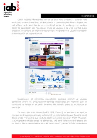 E-commerce
Casos locales interesantes son los de LAN Perú y Plaza 21, quienes han
replicado la tienda en línea en Facebook xv como respuesta a la migración
del tráfico de la web hacia la comunidad social. Sin embargo, en ambos
casos la aplicación de Facebook envía al usuario a la web central para
procesar la compra de manera tradicional y no permite al usuario compartir
la transacción en su perfil social.

Idealmente, el comercio electrónico debería permitir al usuario
comentar sobre los artículos/promociones disponibles de manera que la
actividad se refleje en el perfil (timeline) del usuario para así multiplicar el
mensaje.
En mercados más desarrollados (USA, Europa) la tendencia es que la
compra en línea sea cada vez más social. Un estudio hecho por Deloitte en el
Reino Unido xvi muestra que los tuits positivos no sólo generan WOM (Word-ofMouth) positivo impactando la demanda, sino que tienen efecto directo en
las ventas. De acuerdo a este estudio, se encontró que un 30% de incremento

Calle Bolívar 472 - Miraflores. Lima 18. Perú - Teléfono: (511) 241 2541 - www.iabperu.com

 