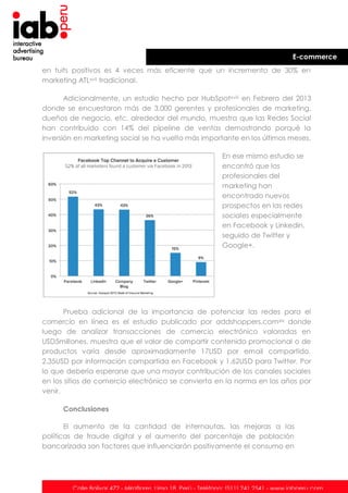 E-commerce
en tuits positivos es 4 veces más eficiente que un incremento de 30% en
marketing ATLxvii tradicional.
Adicionalmente, un estudio hecho por HubSpotxviii en Febrero del 2013
donde se encuestaron más de 3,000 gerentes y profesionales de marketing,
dueños de negocio, etc. alrededor del mundo, muestra que las Redes Social
han contribuido con 14% del pipeline de ventas demostrando porqué la
inversión en marketing social se ha vuelto más importante en los últimos meses.
En ese mismo estudio se
encontró que los
profesionales del
marketing han
encontrado nuevos
prospectos en las redes
sociales especialmente
en Facebook y Linkedin,
seguido de Twitter y
Google+.

Prueba adicional de la importancia de potenciar las redes para el
comercio en línea es el estudio publicado por addshoppers.com xix donde
luego de analizar transacciones de comercio electrónico valoradas en
USD5millones, muestra que el valor de compartir contenido promocional o de
productos varía desde aproximadamente 17USD por email compartido,
2.35USD por información compartida en Facebook y 1.62USD para Twitter. Por
lo que debería esperarse que una mayor contribución de los canales sociales
en los sitios de comercio electrónico se convierta en la norma en los años por
venir.
Conclusiones
El aumento de la cantidad de internautas, las mejoras a las
políticas de fraude digital y el aumento del porcentaje de población
bancarizada son factores que influenciarán positivamente el consumo en

Calle Bolívar 472 - Miraflores. Lima 18. Perú - Teléfono: (511) 241 2541 - www.iabperu.com

 