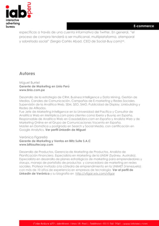 E-commerce
específicas a través de una cuenta informativa de Twitter. En general, “el
proceso de compra tenderá a ser multicanal, multiplataforma, atemporal
y sobretodo social” (Sergio Cortés Abad, CEO de Social-Buy.com)xxi.

Autores
Miguel Burriel
Gerente de Marketing en Linio Perú
www.linio.com.pe
Desarrollo de la estrategia de CRM, Business Intelligence y Data Mining. Gestión de
Medios, Canales de Comunicación, Campañas de E-marketing y Redes Sociales.
Supervisión de la Analítica Web, SEM, SEO, SMO, Publicidad de Display, Linkbuilding y
Redes de Afiliados.
Fue Jefe de Marketing Intelligence en la Universidad del Pacífico y Consultor de
Analitica Web en Metriplica.com para clientes como Iberia y Buyvip en España,
Responsable de Analítica Web en CasadelLibro.com en España y Analista Web y de
Marketing Online en el Grupo de Comunicaciones Vocento en España.
Master en Domótica y postgrado en Search y Social Media, con certificación en
Google Analytics. Ver perfil Linkedin de Miguel

Verónica Figarella
Gerente de Marketing y Ventas en Blitz Suite S.A.C
www.blitzsuitecorp.com
Desarrollo de Productos, Gerencia de Marketing de Productos, Analista de
Planificación Financiera. Especialista en Marketing de la UNSW (Sydney, Australia).
Especialista en desarrollo de planes estratégicos de marketing para emprendedores y
starups, manejo de portafolio de productos y conocedora de marketing en redes
sociales. Profesor invitado a la cátedra de emprendimiento en la UNIMET (Venezuela)
con más de 10 años de experiencia en empresas de tecnología. Ver el perfil de
Linkedin de Verónica y su biografía en http://vfigar.wix.com/vfigar

Calle Bolívar 472 - Miraflores. Lima 18. Perú - Teléfono: (511) 241 2541 - www.iabperu.com

 