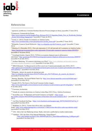 E-commerce

Referencias
i

@jumosol, @mflavian, Consumer Purchase Decision Process [imagen en línea], [accesible 27 Junio 2013]

ii

Commscore, Comunicado de Prensa
<http://www.comscore.com/lat/Insights/Press_Releases/2012/12/Argentina_Ranks_First_in_Worldwide_Desktop
_Social_Networking_Engagement> [accesible 27 Junio de 2013]
iii

Forero, C. (2012), Estudio E-Commerce en América Latina
<http://www.ecommerceday.cl/new/presentaciones/carolina_forero.pdf> [accesible 27 Junio 2013]
iv

Wikipedia, Comercio Social Definición <http://es.wikipedia.org/wiki/Comercio_social> [accesible 27 Junio
2013]
v Montoya, K (Diciembre 2012) , Perú solo representa el 1.4% del mercado de E-commerce en América Latina.
<http://gestion.pe/economia/peru-solo-representa-14-mercado-commerce-america-latina-2054551>
[accesible 27 de Junio 2013]
vi

Tecnología Gestión, (Agosto 2012), “El Perú es un paraíso dispuesto para la delincuencia
electrónica”<http://gestion.pe/2012/08/02/tecnologia/peru-paraiso-dispuesto-delincuencia-electronica-2009074>
[accesible 01 de Julio 2013]
vii

Arellano Marketing, “El comercio electrónico en el Perú” <http://www.slideshare.net/hcaceda/comercioelectronico-en-peru-ecommerce-week> [accesible 01 de Julio 2013]
viii

BBVA Research, “La Bancarización en Perú creció casi 12 puntos porcentuales entre 2010 y 2012”,
<http://gestion.pe/economia/bbva-research-bancarizacion-peru-crecio-casi-12-puntos-porcentuales-entre-2004-y2010-2056932> [accesible 01 de Julio 2013]
ix

Wikipedia, número de usuarios de internet por país.
<http://es.wikipedia.org/wiki/Anexo:Pa%C3%ADses_por_n%C3%BAmero_de_usuarios_de_Internet>,
[accessible 01 de Julio 2013]
x

Burston, Masteller, The Social Media Check-Up <http://www.burson-marsteller.com/social/default.aspx>
[accessible 01 de Julio 2013]
xi

Goople (2012), The Future of the Social Consumer [online image] ,
<http://www.smartinsights.com/ecommerce/social-commerce/social-commerce-growth-infographic/> [accesible
01 de Julio 2013]
xii

Conversar, involucrarse.

xiii

Estudio de comercio electrónico en América Latina Mayo 2012 (Visa y América Económica)

xiv

Social-Buy.com, “El Barómetro del Social Commerce en España”, <http://socialbuy.tumblr.com/post/34625283995/presentamos-el-barometro-del-social-commerce-2012> [accesible 01 de Julio
2013]
xv

Lan Perú, Facebook Fan Page, <https://www.facebook.com/lanenperu/app_389791294432935?ref=br_tf >
[accessible 01 de Julio 2013]
xvi

McMillan, G. (2013), “Twitter does drives sales, says Deloitte
Study”<http://www.marketingmagazine.co.uk/article/1179092/twitter-does-drive-sales-says-deloitte-study>
[accessible 01 de Julio 2013]
xvii

ATL: Above the Line Marketing incluye: Radio, televisión y publicidad en medios tradicionales.

xviii

HubSpot, “2013 the State of the Inbound Marketing, Annual Report”
<http://cdn2.hubspot.net/hub/53/file-30889984-pdf/2013_StateofInboundMarketing_FullReport.pdf>
[accesible 01 de Julio 2013]

Calle Bolívar 472 - Miraflores. Lima 18. Perú - Teléfono: (511) 241 2541 - www.iabperu.com

 