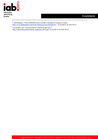 E-commerce
xix

Add Shoppers, “The $5,000,000 Social Commerce Breakdown”(imagen en línea)
<http://www.addshoppers.com/social-sharing-revenue-breakdown/> [accesible 01 de Julio 2013]
xx

Social-Buy.com, “#socialcommerce tendencias para 2013”
<http://cink.es/documentos/ebook_tendencias_2013.pdf> [accesible 01 de Julio 2013]

Calle Bolívar 472 - Miraflores. Lima 18. Perú - Teléfono: (511) 241 2541 - www.iabperu.com

 