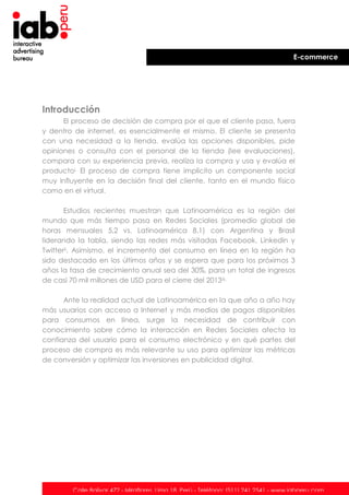 E-commerce

Introducción
El proceso de decisión de compra por el que el cliente pasa, fuera
y dentro de internet, es esencialmente el mismo. El cliente se presenta
con una necesidad a la tienda, evalúa las opciones disponibles, pide
opiniones o consulta con el personal de la tienda (lee evaluaciones),
compara con su experiencia previa, realiza la compra y usa y evalúa el
productoi. El proceso de compra tiene implícito un componente social
muy influyente en la decisión final del cliente, tanto en el mundo físico
como en el virtual.
Estudios recientes muestran que Latinoamérica es la región del
mundo que más tiempo pasa en Redes Sociales (promedio global de
horas mensuales 5,2 vs. Latinoamérica 8,1) con Argentina y Brasil
liderando la tabla, siendo las redes más visitadas Facebook, Linkedin y
Twitterii. Asimismo, el incremento del consumo en línea en la región ha
sido destacado en los últimos años y se espera que para los próximos 3
años la tasa de crecimiento anual sea del 30%, para un total de ingresos
de casi 70 mil millones de USD para el cierre del 2013iii.
Ante la realidad actual de Latinoamérica en la que año a año hay
más usuarios con acceso a Internet y más medios de pagos disponibles
para consumos en línea, surge la necesidad de contribuir con
conocimiento sobre cómo la interacción en Redes Sociales afecta la
confianza del usuario para el consumo electrónico y en qué partes del
proceso de compra es más relevante su uso para optimizar las métricas
de conversión y optimizar las inversiones en publicidad digital.

Calle Bolívar 472 - Miraflores. Lima 18. Perú - Teléfono: (511) 241 2541 - www.iabperu.com

 