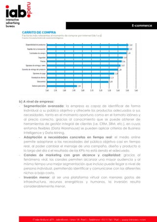 E-commerce

b) A nivel de empresa:
- Segmentación avanzada: la empresa es capaz de identificar de forma
individual a su público objetivo y ofrecerle los productos adecuados a sus
necesidades, tanto en el momento oportuno como en el formato idóneo y
al precio correcto, gracias al conocimiento que se puede obtener de
herramientas de gestión integral de clientes (i.e. CRM, SRM, etc.), en cuyos
entornos flexibles (Data Warehouse) se pueden aplicar criterios de Business
Intelligence y Data Mining.
- Adaptación a necesidades concretas en tiempo real: el medio online
permite adaptarse a las necesidades del público objetivo casi en tiempo
real, al poder cambiar el mensaje de una campaña, diseño y producto a
lo largo del día si el resultado de los KPIs no está siendo el adecuado.
- Canales de marketing con gran alcance y capilaridad: gracias al
fenómeno viral, los canales permiten alcanzar una mayor audiencia y al
mismo tiempo una mejor segmentación que incluso puede llegar a nivel de
persona individual, permitiendo identificar y comunicarse con los diferentes
nichos a bajo costo.
- Inversión menor: al ser una plataforma virtual con menores gastos de
infraestructura, recursos energéticos y humanos, la inversión resulta
considerablemente menor.

Calle Bolívar 472 - Miraflores. Lima 18. Perú - Teléfono: (511) 241 2541 - www.iabperu.com

 