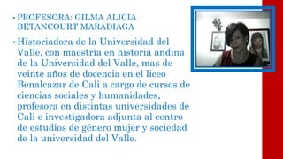 •PROFESORA: GILMA ALICIA BETANCOURT MARADIAGA 
•Historiadora de la Universidad del Valle, con maestría en historia andina de la Universidad del Valle, mas de veinte años de docencia en el liceo Benalcazarde Cali a cargo de cursos de ciencias sociales y humanidades, profesora en distintas universidades de Cali e investigadora adjunta al centro de estudios de género mujer y sociedad de la universidad del Valle.  