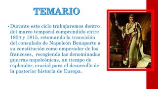 •Durante este ciclo trabajaremos dentro del marco temporal comprendido entre 1804 y 1815, retomando la transición del consulado de Napoleón Bonaparte a su constitución como emperador de los franceses, recogiendo las denominadas guerras napoleónicas, un tiempo de esplendor, crucial para el desarrollo de la posterior historia de Europa.  