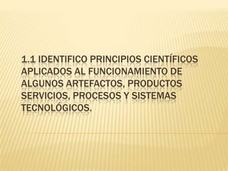 1.1 IDENTIFICO PRINCIPIOS CIENTÍFICOS
APLICADOS AL FUNCIONAMIENTO DE
ALGUNOS ARTEFACTOS, PRODUCTOS
SERVICIOS, PROCESOS Y SISTEMAS
TECNOLÓGICOS.
 