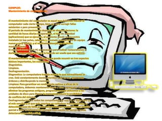 EJEMPLOS:
Mantenimiento de computadores:
El mantenimiento del computador es aquel que debemos realizar al
computador cada cierto tiempo, bien sea para corregir fallas
existentes o para prevenirlas.
El periodo de mantenimiento depende de diversos factores: la
cantidad de horas diarias de operación, el tipo de actividad
(aplicaciones) que se ejecutan, el ambiente donde se encuentra
instalada (si hay polvo, calor, etc.), el estado general (si es un equipo
nuevo o muy usado), y el resultado obtenido en el último
mantenimiento.
El mantenimiento de la PC es necesario para realizar restauraciones y
darle un uso correcto y eficaz a la hora de ser usado que sea optimo.
El mantenimiento que se debe hacer, se puede resumir en tres aspectos
básicos importantes, los cuales son:
Diagnóstico.
Limpieza.
Desfragmentación.
Diagnostico: La computadora trabaja más de lo que normalmente se
cree. Está constantemente dando prioridad a las tareas, ejecutando
órdenes y distribuyendo la memoria.
Limpieza: Para garantizar un rendimiento optimo y eficaz de la
computadora, debemos mantenerla limpia y bien organizada. Debemos
eliminar los programas antiguos, programas que no utilicemos y las
unidades de disco para liberar la memoria y reducir la posibilidad
de conflicto del sistema.
Desfragmentación: De todos los componentes de una PC, el disco duro es
el más sensible y el que más requiere un cuidadoso mantenimiento. La
detección precoz de fallas puede evitar a tiempo un desastre con pérdida
parcial o total de información (aunque este evento no siempre puede
detectarse con anticipación).
 