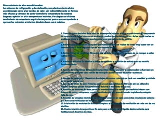 Mantenimiento de aires acondicionados:
Los sistemas de refrigeración y de calefacción, nos referimos tanto al aire
acondicionado como a las bombas de calor, son indiscutiblemente las formas
más eficaces y cómodas de poder controlar la temperatura de nuestros
hogares y aplacar las altas temperaturas estivales. Para lograr un eficiente
rendimiento es conveniente seguir ciertas pautas, pautas que nos ayudarán a
aprovechar más estos artefactos, dándoles buen eso al máximo.
1. Toma de datos iniciales: Esta labor se desempeña bajando el aire acondicionado y chequeando
su temperatura, fallas internas de ambiente, posible recalentamiento etc. Así se sabrá cual es su
problema inicial o prevención que hay que tener para que esto no ocurra.
2. Retirar tapas de servicio: Esta parte del mantenimiento se realiza de forma muy suave con un
destornillador o llave según el tipo de aire acondicionado.
3. Retirar filtros: Al retirar los filtros del aire se debe tener mucho cuidado de no romper o soltar
cables internos.
4. Corriente eléctrica: Se verifica la toma de corriente y medición de voltaje para su estable
funcionamiento.
5. Lavado de serpentines: El lavado de serpentines de evaporador y condensador se hará con un
paño húmedo frotando cada rincón de estos para quitar exceso de polvo y suciedad.
6. Lavado de bandejas: E l lavado de bandejas de conteo y drenaje se hará con suavidad y cuidado
de no partir sus partes.
7. Lavado de filtros de aire: Frotando cada una de las aletillas del filtro del aire se obtendrá
máxima limpieza y buen funcionamiento del aire al momento de su uso.
8. Revisión de motores: En esta parte del mantenimiento se realiza una revisión interna con
linterna Al motor, compresor y motor ventilador del aire acondicionado impidiendo cualquier
falla de este.
9. Revisión de circuitos eléctricos: Se verifica la conexión de cada uno de los circuitos del sistema
y se hace una verificación de no tener posibles cortos.
10. Lubricación de motores: Se hace una limpieza a los motores de ventilación en cada una de sus
aletillas.
11. Desincrutación de serpentines: En este paso se le agrega un líquido desincrustante para
facilitarnos el desarme de estos.
 