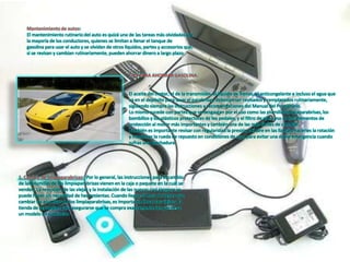 Mantenimiento de autos:
El mantenimiento rutinario del auto es quizá una de las tareas más olvidadas por
la mayoría de los conductores, quienes se limitan a llenar el tanque de
gasolina para usar el auto y se olvidan de otros líquidos, partes y accesorios que,
si se revisan y cambian rutinariamente, pueden ahorrar dinero a largo plazo.
TIPS PARA AHORRAR GASOLINA:
El aceite del motor, el de la transmisión, el líquido de frenos, el anticongelante e incluso el agua que
va en el depósito para lavar el parabrisas, deberían ser revisados y remplazados rutinariamente,
siguiendo siempre las instrucciones y recomendaciones del Manual del Propietario.
Lo mismo sucede con partes que se desgastan por el uso como las plumillas limpiaparabrisas, los
bombillos y los plásticos protectores de los pedales, y el filtro de aire, uno de los elementos de
protección al motor más importantes y también una de las más fáciles de cambiar.
También es importante revisar con regularidad la presión del aire en las llantas, hacerles la rotación
y mantener la rueda de repuesto en condiciones de uso, para evitar una doble emergencia cuando
sufras una pinchadura.
1. Cambio de limpiaparabrisas: Por lo general, las instrucciones para el cambio
de las plumillas de los limpiaparabrisas vienen en la caja o paquete en la cuál se
venden. La remoción de las viejas y la instalación de las nuevas casi siempre se
puede hacer sin necesidad de herramientas. Cuando llegue la hora de tener que
cambiar las plumillas de los limpiaparabrisas, es importante llevar las viejas a la
tienda de repuestos para asegurarse que se compra exactamente las que lleva
un modelo en particular.
 